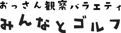 おっさん観察バラエティ「みんなとゴルフ」